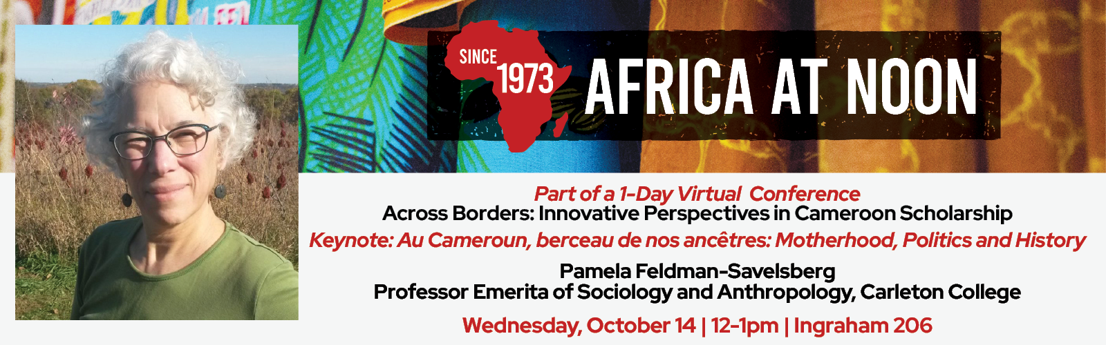 Event Poster: Africa at Noon — Since 1973: “Part of a 1-Day Virtual Conference Across Borders: Innovative Perspectives in Cameroon Scholarship. Keynote: Au Cameroun, berceau de nos ancêtres: Motherhood, Politics and History.” Speaker: Pamela Feldman-Savelsberg Professor Emerita of Sociology and Anthropology, Carleton College. The speaker is pictured in a garden background, smiling, wearing a green top with a pair of glasses. Date and time: Wednesday, October 14, 12–1 p.m. Location: Ingraham 206.