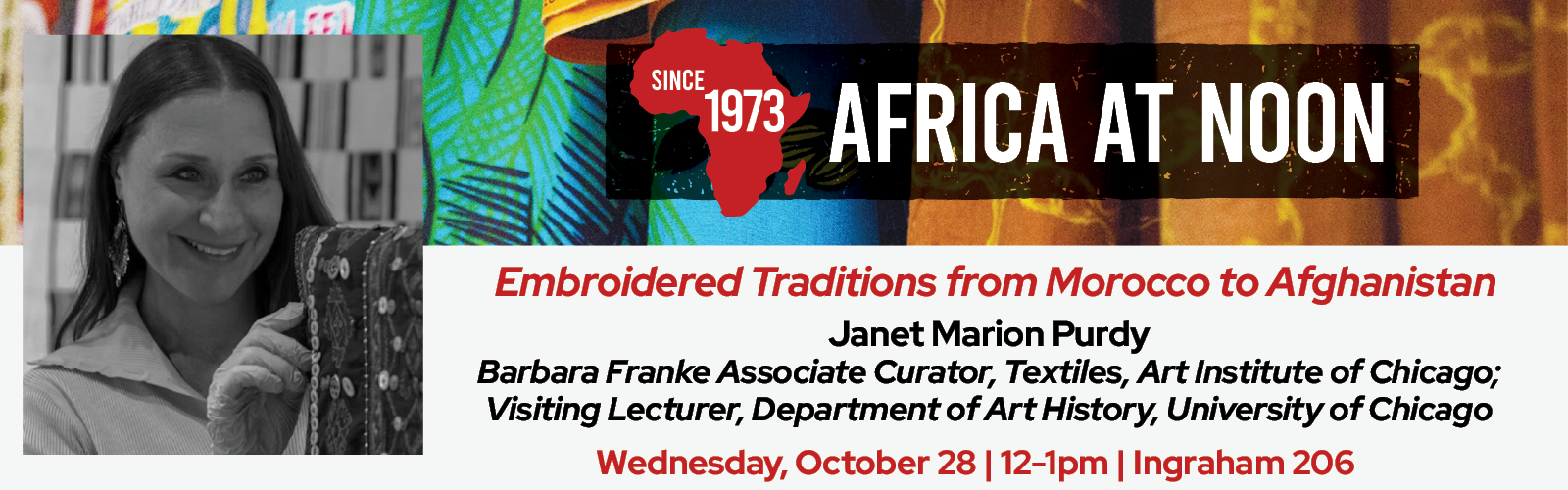 Event Poster: Africa at Noon — Since 1973: “Embroidered Traditions from Morocco to Afghanistan.” Speaker: Janet Marion Purdy, Barbara Franke Associate Curator of Textiles at the Art Institute of Chicago and Visiting Lecturer in the Department of Art History at the University of Chicago. The speaker is pictured smiling and holding an embroidered textile. Date and time: Wednesday, October 28, 12–1 p.m. Location: Ingraham 206.